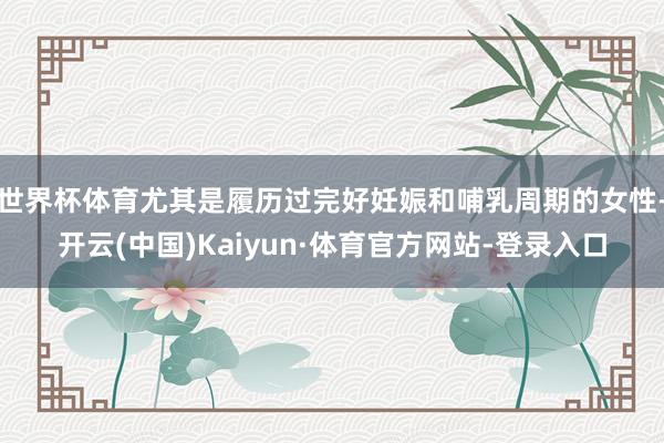 世界杯体育尤其是履历过完好妊娠和哺乳周期的女性-开云(中国)Kaiyun·体育官方网站-登录入口