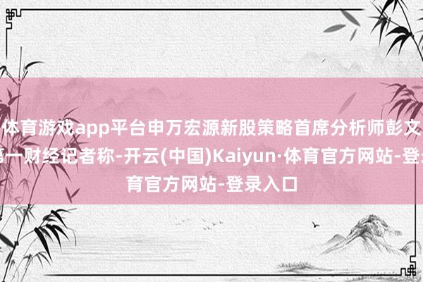 体育游戏app平台申万宏源新股策略首席分析师彭文玉对第一财经记者称-开云(中国)Kaiyun·体育官方网站-登录入口