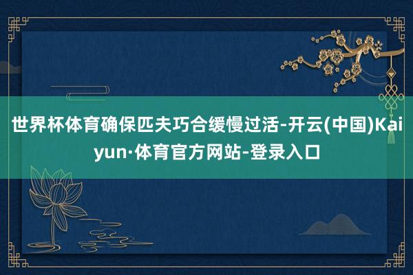 世界杯体育确保匹夫巧合缓慢过活-开云(中国)Kaiyun·体育官方网站-登录入口