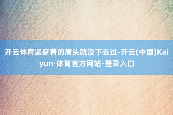 开云体育紧蹙着的眉头就没下去过-开云(中国)Kaiyun·体育官方网站-登录入口