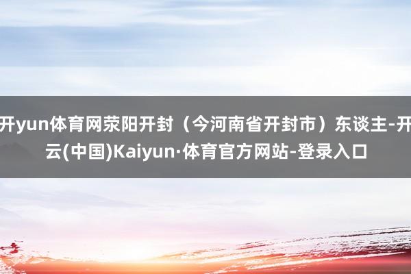 开yun体育网荥阳开封(今河南省开封市)东谈主-开云(中国)Kaiyun·体育官方网站-登录入口