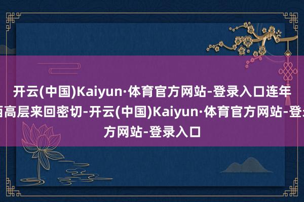 开云(中国)Kaiyun·体育官方网站-登录入口连年来中西高层来回密切-开云(中国)Kaiyun·体育官方网站-登录入口
