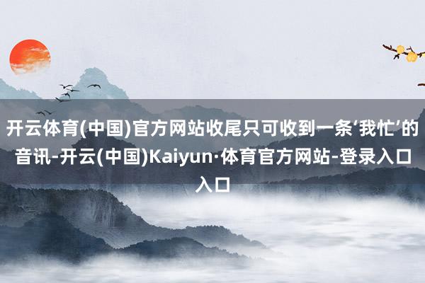 开云体育(中国)官方网站收尾只可收到一条‘我忙’的音讯-开云(中国)Kaiyun·体育官方网站-登录入口