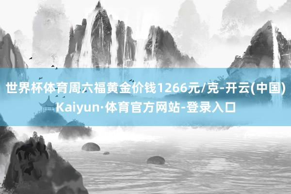 世界杯体育周六福黄金价钱1266元/克-开云(中国)Kaiyun·体育官方网站-登录入口