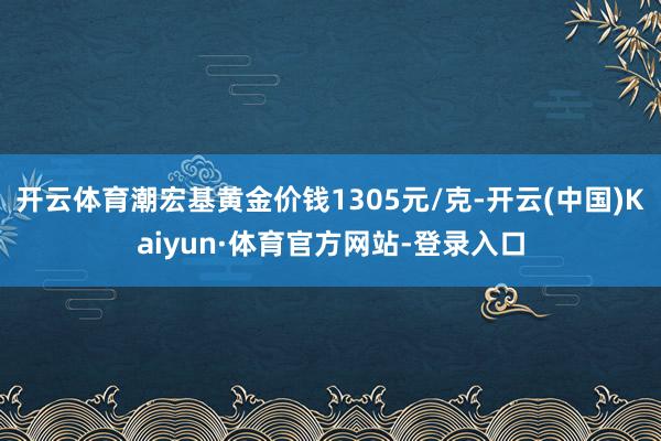 开云体育潮宏基黄金价钱1305元/克-开云(中国)Kaiyun·体育官方网站-登录入口