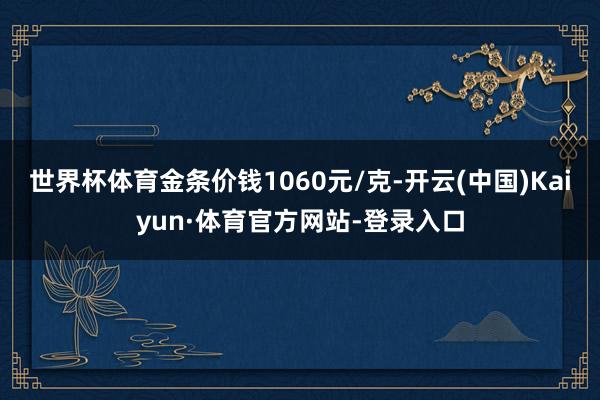 世界杯体育金条价钱1060元/克-开云(中国)Kaiyun·体育官方网站-登录入口