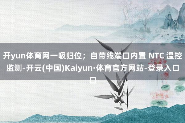 开yun体育网一吸归位；自带线端口内置 NTC 温控监测-开云(中国)Kaiyun·体育官方网站-登录入口