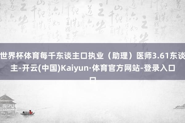 世界杯体育每千东谈主口执业（助理）医师3.61东谈主-开云(中国)Kaiyun·体育官方网站-登录入口