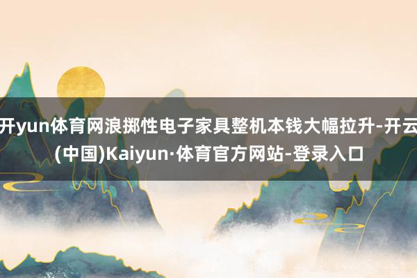 开yun体育网浪掷性电子家具整机本钱大幅拉升-开云(中国)Kaiyun·体育官方网站-登录入口