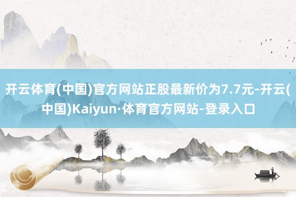 开云体育(中国)官方网站正股最新价为7.7元-开云(中国)Kaiyun·体育官方网站-登录入口