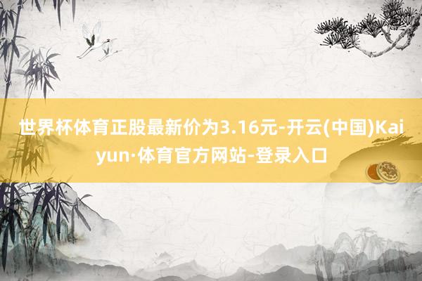 世界杯体育正股最新价为3.16元-开云(中国)Kaiyun·体育官方网站-登录入口