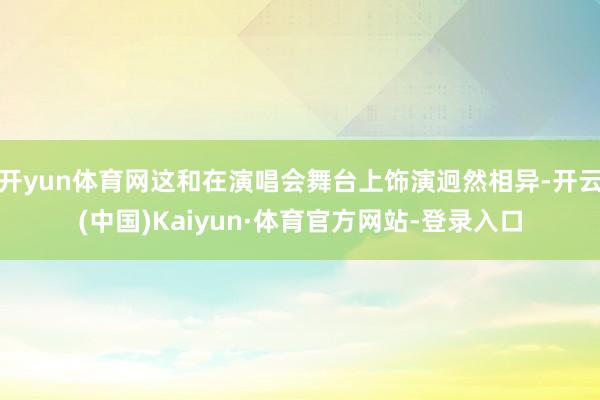 开yun体育网这和在演唱会舞台上饰演迥然相异-开云(中国)Kaiyun·体育官方网站-登录入口