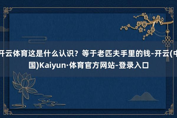 开云体育这是什么认识？等于老匹夫手里的钱-开云(中国)Kaiyun·体育官方网站-登录入口