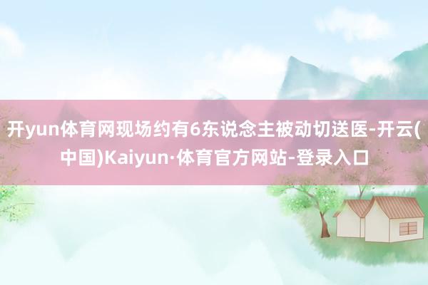 开yun体育网现场约有6东说念主被动切送医-开云(中国)Kaiyun·体育官方网站-登录入口