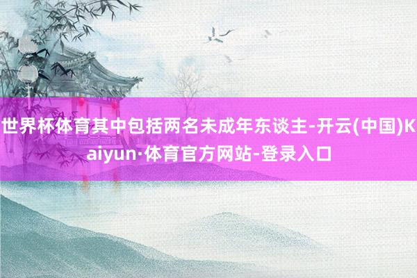 世界杯体育其中包括两名未成年东谈主-开云(中国)Kaiyun·体育官方网站-登录入口