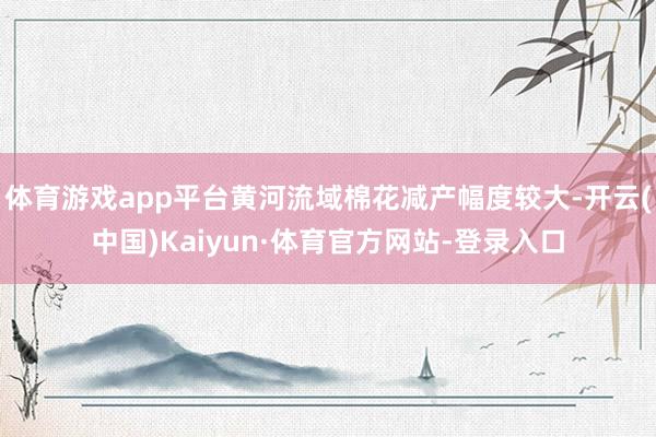 体育游戏app平台黄河流域棉花减产幅度较大-开云(中国)Kaiyun·体育官方网站-登录入口