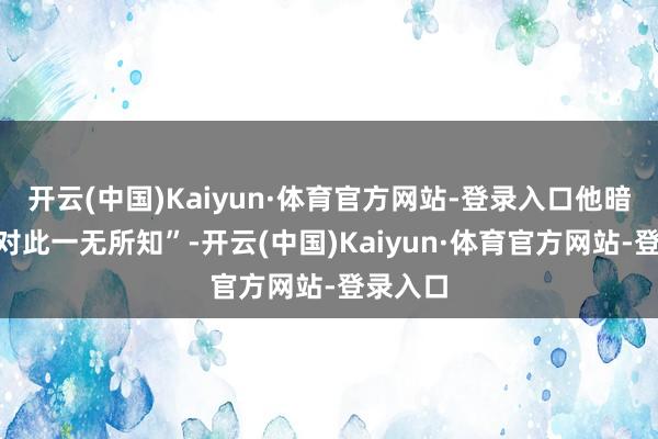 开云(中国)Kaiyun·体育官方网站-登录入口他暗示“我对此一无所知”-开云(中国)Kaiyun·体育官方网站-登录入口