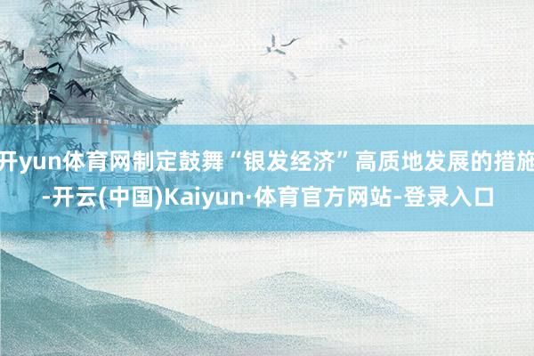 开yun体育网制定鼓舞“银发经济”高质地发展的措施-开云(中国)Kaiyun·体育官方网站-登录入口
